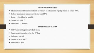 FRESH FROZEN PLASMA
 Plasma removed from rbc within 6 to 8 hours of collection is rapidly frozen to below 30*C.
 Before transfusion is necessary to thaw at 37*C.
 Dose – 10 to 12 ml be weight.
 Stored at < -30* C
 Shelf life – 12 months.
PLATELET RICH PLASMA
 GENTLE centrifugation of whole blood
 Supernatant transferred to the 2nd bag
 Volume – 300 ml
 Stored at 20 to 40 *C
 Shelf life – 5 dyas
 