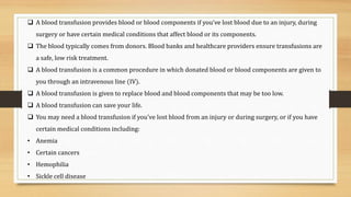  A blood transfusion provides blood or blood components if you’ve lost blood due to an injury, during
surgery or have certain medical conditions that affect blood or its components.
 The blood typically comes from donors. Blood banks and healthcare providers ensure transfusions are
a safe, low risk treatment.
 A blood transfusion is a common procedure in which donated blood or blood components are given to
you through an intravenous line (IV).
 A blood transfusion is given to replace blood and blood components that may be too low.
 A blood transfusion can save your life.
 You may need a blood transfusion if you've lost blood from an injury or during surgery, or if you have
certain medical conditions including:
• Anemia
• Certain cancers
• Hemophilia
• Sickle cell disease
 