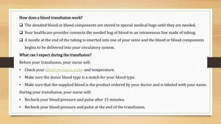How does a blood transfusion work?
 The donated blood or blood components are stored in special medical bags until they are needed.
 Your healthcare provider connects the needed bag of blood to an intravenous line made of tubing.
 A needle at the end of the tubing is inserted into one of your veins and the blood or blood components
begins to be delivered into your circulatory system.
What can I expect during the transfusion?
Before your transfusion, your nurse will:
• Check your blood pressure, pulse and temperature.
• Make sure the donor blood type is a match for your blood type.
• Make sure that the supplied blood is the product ordered by your doctor and is labeled with your name.
During your transfusion, your nurse will:
• Recheck your blood pressure and pulse after 15 minutes.
• Recheck your blood pressure and pulse at the end of the transfusion.
 