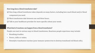 How long does a blood transfusion take?
 How long a blood transfusion takes depends on many factors, including how much blood and/or blood
component you need.
 Most transfusions take between one and three hours.
 Talk to your healthcare provider for more specifics about your needs.
What kind of reactions can happen from a blood transfusion?
People can react in various ways to blood transfusions. Reactions people experience may include:
• Breathing troubles.
• Fevers, chills or rashes.
• Hemolytic transfusion reaction (your immune system tries to destroy transfused red blood cells).
 
