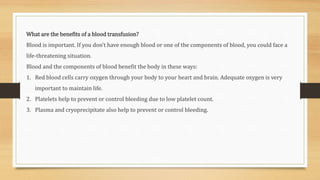 What are the benefits of a blood transfusion?
Blood is important. If you don’t have enough blood or one of the components of blood, you could face a
life-threatening situation.
Blood and the components of blood benefit the body in these ways:
1. Red blood cells carry oxygen through your body to your heart and brain. Adequate oxygen is very
important to maintain life.
2. Platelets help to prevent or control bleeding due to low platelet count.
3. Plasma and cryoprecipitate also help to prevent or control bleeding.
 