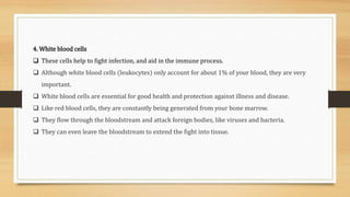 4. White blood cells
 These cells help to fight infection, and aid in the immune process.
 Although white blood cells (leukocytes) only account for about 1% of your blood, they are very
important.
 White blood cells are essential for good health and protection against illness and disease.
 Like red blood cells, they are constantly being generated from your bone marrow.
 They flow through the bloodstream and attack foreign bodies, like viruses and bacteria.
 They can even leave the bloodstream to extend the fight into tissue.
 