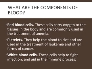 WHAT ARE THE COMPONENTS OF
BLOOD?
Red blood cells. These cells carry oxygen to the
tissues in the body and are commonly used in
the treatment of anemia.
Platelets. They help the blood to clot and are
used in the treatment of leukemia and other
forms of cancer.
White blood cells. These cells help to fight
infection, and aid in the immune process.
 