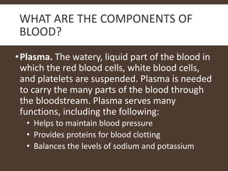 WHAT ARE THE COMPONENTS OF
BLOOD?
•Plasma. The watery, liquid part of the blood in
which the red blood cells, white blood cells,
and platelets are suspended. Plasma is needed
to carry the many parts of the blood through
the bloodstream. Plasma serves many
functions, including the following:
• Helps to maintain blood pressure
• Provides proteins for blood clotting
• Balances the levels of sodium and potassium
 