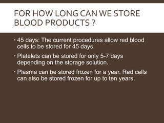 FOR HOW LONG CANWE STORE
BLOOD PRODUCTS ?
 45 days: The current procedures allow red blood
cells to be stored for 45 days.
 Platelets can be stored for only 5-7 days
depending on the storage solution.
 Plasma can be stored frozen for a year. Red cells
can also be stored frozen for up to ten years.
 