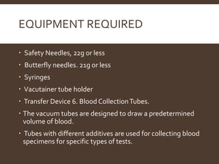 EQUIPMENT REQUIRED
 Safety Needles, 22g or less
 Butterfly needles. 21g or less
 Syringes
 Vacutainer tube holder
 Transfer Device 6. Blood CollectionTubes.
 The vacuum tubes are designed to draw a predetermined
volume of blood.
 Tubes with different additives are used for collecting blood
specimens for specific types of tests.
 