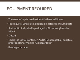 EQUIPMENT REQUIRED
 The color of cap is used to identify these additives.
 Tourniquets. Single use, disposable, latex-free tourniquets
 Antiseptic. Individually packaged 70% isopropyl alcohol
wipes.
 Gauze
 Sharps Disposal Container. An OSHA acceptable, puncture
proof container marked "Biohazardous".
 Bandages or tape
 