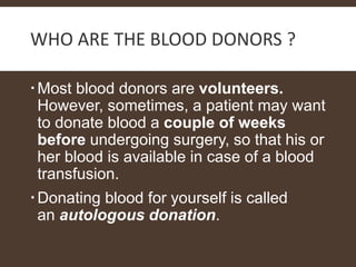 WHO ARE THE BLOOD DONORS ?
Most blood donors are volunteers.
However, sometimes, a patient may want
to donate blood a couple of weeks
before undergoing surgery, so that his or
her blood is available in case of a blood
transfusion.
Donating blood for yourself is called
an autologous donation.
 