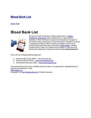 Blood Bank List

Admin (Edit)




Blood Bank List
                           We gave a small introduction of blood banking term in Blood
                           Transfusion Information article. Blood bank is a department in
                           hospital, in which the blood is kept at low temperature and given to
                           the victims when a need occurs. Once the blood is donated it is stored
                           in sterilized conditions. When a blood is donated a certain set of
                           standard tests are performed in laboratory (ABO System, hepatitis
                           viruses B and C tests, etc.) Nearly every hospital in USA have one
                           blood bank department. Hereby we brink the latest blood bank list.


This is the list of National Blood Agencies:

   ●   American Red Cross (ARC) – www.redcross.org
   ●   America’s Blood Centers – www.americasblood.org
   ●   United Blood Services (UBS) – www.americasblood.org

The regional blood bank list is available at the link below. It is generated in alphabetical list of
regions and territories in USA.
Blood Bank List
Copyright from http://feelgoodtime.net All rights reserved.
 