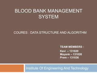 Institute Of Engineering And Technology
BLOOD BANK MANAGEMENT
SYSTEM
TEAM MEMBERS :
Kavi – 131020
Mayank – 131026
Prem – 131036
COURES : DATA STRUCTURE AND ALGORITHM
 