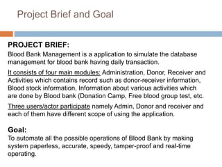 Project Brief and Goal
PROJECT BRIEF:
Blood Bank Management is a application to simulate the database
management for blood...