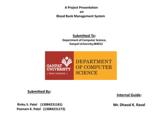 Blood Bank Management System
A Project Presentation
on
Submitted By:
Rinku S. Patel (13084231181)
Poonam K. Patel (13084231173)
Internal Guide:
Mr. Dhaval K. Raval
Submitted To:
Department of Computer Science,
Ganpat University,384012
 