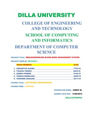 DILLA UNIVERSITY
COLLEGE OF ENGINEERING
AND TECHNOLOGY
SCHOOL OF COMPUTING
AND INFORMATICS
DEPARTMENT OF COMPUTER
SCIENCE
PROJECT TITLE: WED-BASEDONLINE BLOOD BANK MANAGEMENT SYSTEM
PROJECT DONE BY: SECTION 2
GROUP MEMBERS ID NO
1. ZEKARIYAS ALEMU______________________________________________ 7703/19
2. TOLESA TARIKU_________________________________________________ 3824/18
3. ZEWDU FEREDE__________________________________________________ 5742/19
4. TADELE DEMELASH______________________________________________ 9208/19
5. TESHOME ANAGAW______________________________________________ 2611/19
COURSE TITLE: - SOFTWARE ENGINEERING
COURSE CODE: - COSC3061
INSTRUCTOR NAME: - HIWOT W.
SUBMET DATE MAY 13/06/2014
DILLA ETHIOPIA
 