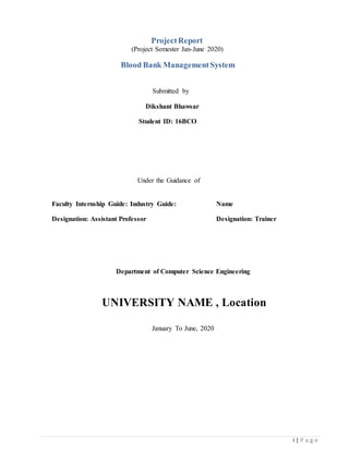 i | P a g e
ProjectReport
(Project Semester Jan-June 2020)
Blood Bank ManagementSystem
Submitted by
Dikshant Bhawsar
Student ID: 16BCO
Under the Guidance of
Faculty Internship Guide: Industry Guide: Name
Designation: Assistant Professor Designation: Trainer
Department of Computer Science Engineering
UNIVERSITY NAME , Location
January To June, 2020
 