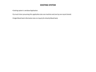 EXISTING SYSTEM
• Existing system is window Application.
• So much time consuming this application also one machine and one by one record stored.
• Single Blood bank information also no inquiry for directly Blood bank.
 