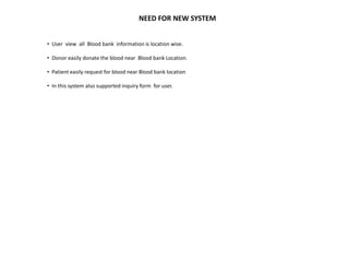 NEED FOR NEW SYSTEM
• User view all Blood bank information is location wise.
• Donor easily donate the blood near Blood bank Location.
• Patient easily request for blood near Blood bank location
• In this system also supported inquiry form for user.
 