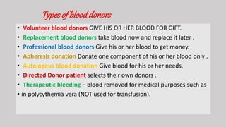 Typesof blooddonors
• Volunteer blood donors GIVE HIS OR HER BLOOD FOR GIFT.
• Replacement blood donors take blood now and replace it later .
• Professional blood donors Give his or her blood to get money.
• Apheresis donation Donate one component of his or her blood only .
• Autologous blood donation Give blood for his or her needs.
• Directed Donor patient selects their own donors .
• Therapeutic bleeding – blood removed for medical purposes such as
• in polycythemia vera (NOT used for transfusion).
 
