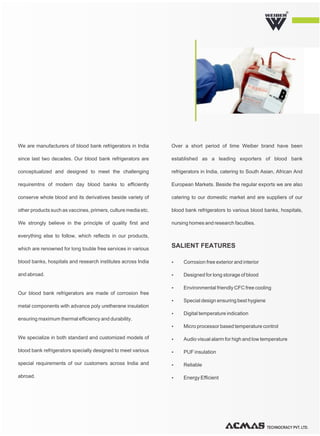 TECHNOCRACY PVT. LTD.
R
We are manufacturers of blood bank refrigerators in India
since last two decades. Our blood bank refrigerators are
conceptualized and designed to meet the challenging
requiremtns of modern day blood banks to efficiently
conserve whole blood and its derivatives beside variety of
other products such as vaccines, primers, culture media etc.
We strongly believe in the principle of quality first and
everything else to follow, which reflects in our products,
which are renowned for long touble free services in various
blood banks, hospitals and research institutes across India
and abroad.
Our blood bank refrigerators are made of corrosion free
metal components with advance poly uretherane insulation
ensuring maximum thermal efficiency and durability.
We specialize in both standard and customized models of
blood bank refrigerators specially designed to meet various
special requirements of our customers across India and
abroad.
Over a short period of time Weiber brand have been
established as a leading exporters of blood bank
refrigerators in India, catering to South Asian, African And
European Markets. Beside the regular exports we are also
catering to our domestic market and are suppliers of our
blood bank refrigerators to various blood banks, hospitals,
nursing homes and research faculties.
Ÿ Corrosion free exterior and interior
Ÿ Designed for long storage of blood
Ÿ Environmental friendly CFC free cooling
Ÿ Special design ensuring best hygiene
Ÿ Digital temperature indication
Ÿ Micro processor based temperature control
Ÿ Audio visual alarm for high and low temperature
Ÿ PUF insulation
Ÿ Reliable
Ÿ Energy Efficient
SALIENT FEATURES
 