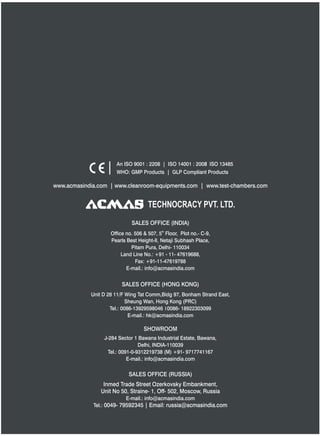 TECHNOCRACY PVT. LTD.
www.acmasindia.com | www.cleanroom-equipments.com | www.test-chambers.com
An ISO 9001 : 2208 | ISO 14001 : 2008 ISO 13485
WHO: GMP Products | GLP Compliant Products
SALES OFFICE (HONG KONG)
SHOWROOM
SALES OFFICE (RUSSIA)
Unit D 28 11/F Wing Tat Comm,Bidg 97, Bonham Strand East,
Sheung Wan, Hong Kong (PRC)
Tel.: 0086-13929598046 0086- 18922303099
E-mail.: hk@acmasindia.com
J-284 Sector 1 Bawana Industrial Estate, Bawana,
Delhi, INDIA-110039
Tel.: 0091-0-9312219738 (M) +91- 9717741167
E-mail.: info@acmasindia.com
Inmed Trade Street Ozerkovsky Embankment,
Unit No 50, Straine- 1, Off- 502, Moscow, Russia
E-mail.: info@acmasindia.com
Tel.: 0049- 79592345 | Email: russia@acmasindia.com
SALES OFFICE (INDIA)
th
Office no. 506 & 507, 5 Floor, Plot no.- C-9,
Pearls Best Height-II, Netaji Subhash Place,
Pitam Pura, Delhi- 110034
Land Line No.: +91 - 11- 47619688,
Fax: +91-11-47619788
E-mail.: info@acmasindia.com
 