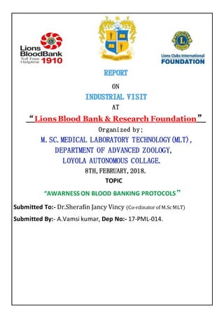 ON
AT
“Lions Blood Bank & Research Foundation”
Organized by;
M.SC.MEDICAL LABORATORY TECHNOLOGY(MLT),
DEPARTMENT OF ADVANCED ZOOLOGY,
LOYOLA AUTONOMOUS COLLAGE.
8TH,FEBRUARY,2018.
TOPIC
“AWARNESS ON BLOOD BANKING PROTOCOLS”
Submitted To:- Dr.Sherafin Jancy Vincy (Co-rdinator of M.ScMLT)
Submitted By:- A.Vamsi kumar, Dep No:- 17-PML-014.
 