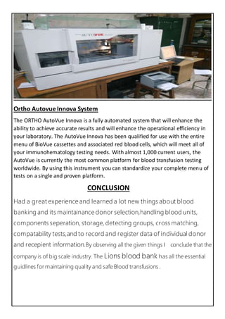 Ortho Autovue Innova System
The ORTHO AutoVue Innova is a fully automated system that will enhance the
ability to achieve accurate results and will enhance the operational efficiency in
your laboratory. The AutoVue Innova has been qualified for use with the entire
menu of BioVue cassettes and associated red blood cells, which will meet all of
your immunohematology testing needs. With almost 1,000 current users, the
AutoVue is currently the most common platform for blood transfusion testing
worldwide. By using this instrument you can standardize your complete menu of
tests on a single and proven platform.
CONCLUSION
Had a great experience and learned a lot new things about blood
banking and its maintainance donor selection,handling blood units,
components seperation, storage, detecting groups, cross matching,
compatability tests,and to record and register data of individual donor
and recepient information.By observing all the given things I conclude that the
company is of big scale industry. The Lions blood bank has all the essential
guidlines for maintaining quality and safe Blood transfusions .
 