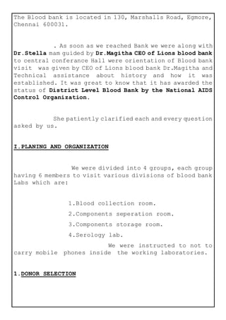 The Blood bank is located in 130, Marshalls Road, Egmore,
Chennai 600031.
. As soon as we reached Bank we were along with
Dr.Stella mam guided by Dr.Magitha CEO of Lions blood bank
to central conferance Hall were orientation of Blood bank
visit was given by CEO of Lions blood bank Dr.Magitha and
Technical assistance about history and how it was
established. It was great to know that it has awarded the
status of District Level Blood Bank by the National AIDS
Control Organization.
She patiently clarified each and every question
asked by us.
I.PLANING AND ORGANIZATION
We were divided into 4 groups, each group
having 6 members to visit various divisions of blood bank
Labs which are:
1.Blood collection room.
2.Components seperation room.
3.Components storage room.
4.Serology lab.
We were instructed to not to
carry mobile phones inside the working laboratories.
1.DONOR SELECTION
 