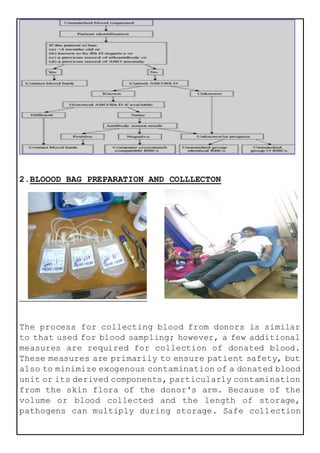 2.BLOOOD BAG PREPARATION AND COLLLECTON
The process for collecting blood from donors is similar
to that used for blood sampling; however, a few additional
measures are required for collection of donated blood.
These measures are primarily to ensure patient safety, but
also to minimize exogenous contamination of a donated blood
unit or its derived components, particularly contamination
from the skin flora of the donor's arm. Because of the
volume or blood collected and the length of storage,
pathogens can multiply during storage. Safe collection
 