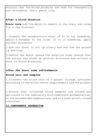 ensures that the blood products are safe for therapeutic
use throughout their shelf life.
After a blood donation
Donor care:ask the donor to remain in the chair and relax
for a few minutes;
1.Inspect The venepuncture site; if it is not bleeding,
apply a bandage to the site; if it is bleeding, apply
further pressure;
2.Ask the donor to sit up slowly and ask how the person
is feeling;
3.Before the donor leaves the donation room, ensure that
the person can stand up without dizziness and without a
drop in blood pressure;
offer the donor some refreshments.
Blood unit and samples
1.Transfer the blood unit to a proper storage container
according to the blood centre requirements and the product
2.Ensure that collected blood samples are stored and
delivered to the laboratory with completed documentation,
at the recommended temperature, and in a leak-proof, closed
container
II.COMPONENTS SEPERATION
 