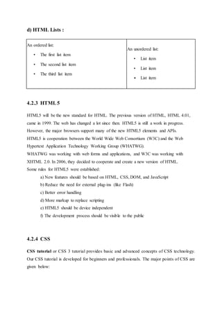d) HTML Lists :
An ordered list:
• The first list item
• The second list item
• The third list item
An unordered list:
• List item
• List item
• List item
4.2.3 HTML5
HTML5 will be the new standard for HTML. The previous version of HTML, HTML 4.01,
came in 1999. The web has changed a lot since then. HTML5 is still a work in progress.
However, the major browsers support many of the new HTML5 elements and APIs.
HTML5 is cooperation between the World Wide Web Consortium (W3C) and the Web
Hypertext Application Technology Working Group (WHATWG).
WHATWG was working with web forms and applications, and W3C was working with
XHTML 2.0. In 2006, they decided to cooperate and create a new version of HTML.
Some rules for HTML5 were established:
a) New features should be based on HTML, CSS, DOM, and JavaScript
b) Reduce the need for external plug-ins (like Flash)
c) Better error handling
d) More markup to replace scripting
e) HTML5 should be device independent
f) The development process should be visible to the public
4.2.4 CSS
CSS tutorial or CSS 3 tutorial provides basic and advanced concepts of CSS technology.
Our CSS tutorial is developed for beginners and professionals. The major points of CSS are
given below:
 