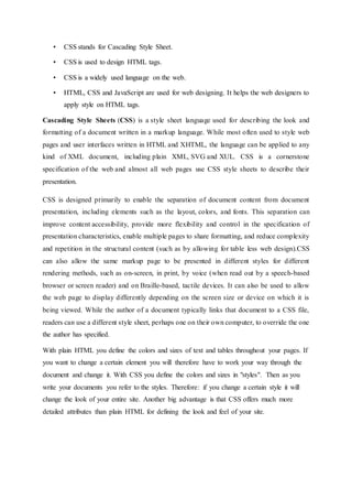 • CSS stands for Cascading Style Sheet.
• CSS is used to design HTML tags.
• CSS is a widely used language on the web.
• HTML, CSS and JavaScript are used for web designing. It helps the web designers to
apply style on HTML tags.
Cascading Style Sheets (CSS) is a style sheet language used for describing the look and
formatting of a document written in a markup language. While most often used to style web
pages and user interfaces written in HTML and XHTML, the language can be applied to any
kind of XML document, including plain XML, SVG and XUL. CSS is a cornerstone
specification of the web and almost all web pages use CSS style sheets to describe their
presentation.
CSS is designed primarily to enable the separation of document content from document
presentation, including elements such as the layout, colors, and fonts. This separation can
improve content accessibility, provide more flexibility and control in the specification of
presentation characteristics, enable multiple pages to share formatting, and reduce complexity
and repetition in the structural content (such as by allowing for table less web design).CSS
can also allow the same markup page to be presented in different styles for different
rendering methods, such as on-screen, in print, by voice (when read out by a speech-based
browser or screen reader) and on Braille-based, tactile devices. It can also be used to allow
the web page to display differently depending on the screen size or device on which it is
being viewed. While the author of a document typically links that document to a CSS file,
readers can use a different style sheet, perhaps one on their own computer, to override the one
the author has specified.
With plain HTML you define the colors and sizes of text and tables throughout your pages. If
you want to change a certain element you will therefore have to work your way through the
document and change it. With CSS you define the colors and sizes in "styles". Then as you
write your documents you refer to the styles. Therefore: if you change a certain style it will
change the look of your entire site. Another big advantage is that CSS offers much more
detailed attributes than plain HTML for defining the look and feel of your site.
 