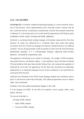 4.2.5 JAVASCRIPT
JavaScript (JS) is a dynamic computer programming language. It is most commonly used as
part of web browsers, whose implementations allow client-side scripts to interact with the
user, control the browser, communicate asynchronously, and alter the document content that
is displayed. It is also being used in server-side network programming (with Node.js), game
development and the creation of desktop and mobile applications.
JavaScript is a prototype-based scripting language with dynamic typing and has first-class
functions. Its syntax was influenced by C. JavaScript copies many names and naming
conventions from Java, but the two languages are otherwise unrelated and have very different
semantics. The key design principles within JavaScript are taken from the Self and Scheme
programming languages. It is a multi-paradigm language, supporting object-oriented,
imperative, and functional programming styles.
The application of JavaScript in use outside of web pages—for example, in PDF documents,
site-specific browsers, and desktop widgets—is also significant. Newer and faster JavaScript
VMs and platforms built upon them (notably Node.js) have also increased the popularity of
JavaScript for server-side web applications. On the client side, JavaScript was traditionally
implemented as an interpreted language but just-in-time compilation is now performed by
recent (post-2012) browsers.
JavaScript was formalized in the ECMA Script language standard and is primarily used as
part of a web browser (client-side JavaScript). This enables programmatic access to objects
within a host environment.
JavaScript is the most popular programming language in the world.
It is the language for HTML, for the Web, for computers, servers, laptops, tablets, smart
phones, and more.
You can use JavaScript to:
a) Change HTML elements
• Delete HTML elements
• Create new HTML elements
 