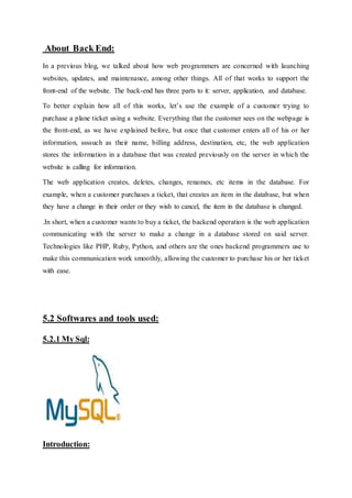 About Back End:
In a previous blog, we talked about how web programmers are concerned with launching
websites, updates, and maintenance, among other things. All of that works to support the
front-end of the website. The back-end has three parts to it: server, application, and database.
To better explain how all of this works, let’s use the example of a customer trying to
purchase a plane ticket using a website. Everything that the customer sees on the webpage is
the front-end, as we have explained before, but once that customer enters all of his or her
information, ssssuch as their name, billing address, destination, etc, the web application
stores the information in a database that was created previously on the server in which the
website is calling for information.
The web application creates, deletes, changes, renames, etc items in the database. For
example, when a customer purchases a ticket, that creates an item in the database, but when
they have a change in their order or they wish to cancel, the item in the database is changed.
.In short, when a customer wants to buy a ticket, the backend operation is the web application
communicating with the server to make a change in a database stored on said server.
Technologies like PHP, Ruby, Python, and others are the ones backend programmers use to
make this communication work smoothly, allowing the customer to purchase his or her ticket
with ease.
5.2 Softwares and tools used:
5.2.1 My Sql:
Introduction:
 