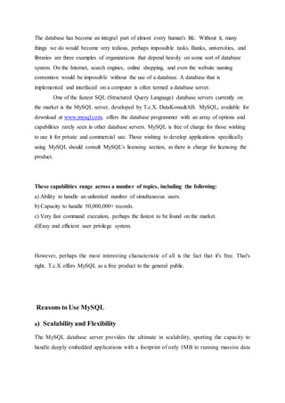 The database has become an integral part of almost every human's life. Without it, many
things we do would become very tedious, perhaps impossible tasks. Banks, universities, and
libraries are three examples of organizations that depend heavily on some sort of database
system. On the Internet, search engines, online shopping, and even the website naming
convention would be impossible without the use of a database. A database that is
implemented and interfaced on a computer is often termed a database server.
One of the fastest SQL (Structured Query Language) database servers currently on
the market is the MySQL server, developed by T.c.X. DataKonsultAB. MySQL, available for
download at www.mysql.com, offers the database programmer with an array of options and
capabilities rarely seen in other database servers. MySQL is free of charge for those wishing
to use it for private and commercial use. Those wishing to develop applications specifically
using MySQL should consult MySQL's licensing section, as there is charge for licensing the
product.
These capabilities range across a number of topics, including the following:
a) Ability to handle an unlimited number of simultaneous users.
b) Capacity to handle 50,000,000+ records.
c) Very fast command execution, perhaps the fastest to be found on the market.
d)Easy and efficient user privilege system.
However, perhaps the most interesting characteristic of all is the fact that it's free. That's
right, T.c.X offers MySQL as a free product to the general public.
Reasons to Use MySQL
a) Scalabilityand Flexibility
The MySQL database server provides the ultimate in scalability, sporting the capacity to
handle deeply embedded applications with a footprint of only 1MB to running massive data
 