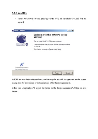 5.2.2 WAMP:-
• Install WAMP by double clicking on the icon, an installation wizard will be
opened.
b) Click on next button to continue , and then again box will be appeared on the screen
asking you for acceptance or not acceptance of the license agreement.
c) For this select option “I accept the terms in the license agreement”. Click on next
button.
 