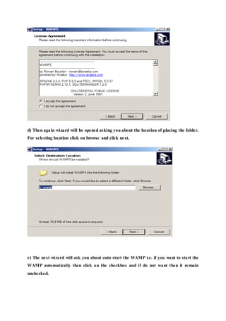 d) Then again wizard will be opened asking you about the location of placing the folder.
For selecting location click on browse and click next.
e) The next wizard will ask you about auto start the WAMP i.e. if you want to start the
WAMP automatically then click on the checkbox and if do not want then it remain
unchecked.
 