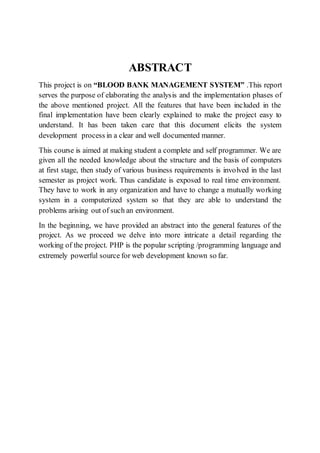 ABSTRACT
This project is on “BLOOD BANK MANAGEMENT SYSTEM” .This report
serves the purpose of elaborating the analysis and the implementation phases of
the above mentioned project. All the features that have been included in the
final implementation have been clearly explained to make the project easy to
understand. It has been taken care that this document elicits the system
development process in a clear and well documented manner.
This course is aimed at making student a complete and self programmer. We are
given all the needed knowledge about the structure and the basis of computers
at first stage, then study of various business requirements is involved in the last
semester as project work. Thus candidate is exposed to real time environment.
They have to work in any organization and have to change a mutually working
system in a computerized system so that they are able to understand the
problems arising out of such an environment.
In the beginning, we have provided an abstract into the general features of the
project. As we proceed we delve into more intricate a detail regarding the
working of the project. PHP is the popular scripting /programming language and
extremely powerful source for web development known so far.
 