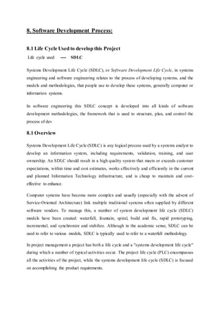 8. Software Development Process:
8.1 Life Cycle Used to develop this Project
Life cycle used ---- SDLC
Systems Development Life Cycle (SDLC), or Software Development Life Cycle, in systems
engineering and software engineering relates to the process of developing systems, and the
models and methodologies, that people use to develop these systems, generally computer or
information systems.
In software engineering this SDLC concept is developed into all kinds of software
development methodologies, the framework that is used to structure, plan, and control the
process of dev
8.1 Overview
Systems Development Life Cycle (SDLC) is any logical process used by a systems analyst to
develop an information system, including requirements, validation, training, and user
ownership. An SDLC should result in a high quality system that meets or exceeds customer
expectations, within time and cost estimates, works effectively and efficiently in the current
and planned Information Technology infrastructure, and is cheap to maintain and cost-
effective to enhance.
Computer systems have become more complex and usually (especially with the advent of
Service-Oriented Architecture) link multiple traditional systems often supplied by different
software vendors. To manage this, a number of system development life cycle (SDLC)
models have been created: waterfall, fountain, spiral, build and fix, rapid prototyping,
incremental, and synchronize and stabilize. Although in the academic sense, SDLC can be
used to refer to various models, SDLC is typically used to refer to a waterfall methodology.
In project management a project has both a life cycle and a "systems development life cycle"
during which a number of typical activities occur. The project life cycle (PLC) encompasses
all the activities of the project, while the systems development life cycle (SDLC) is focused
on accomplishing the product requirements.
 