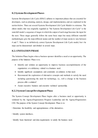 8.2 Systems DevelopmentPhases
Systems Development Life Cycle (SDLC) adheres to important phases that are essential for
developers, such as planning, analysis, design, and implementation, and are explained in the
section below. There are several Systems Development Life Cycle Models in existence. The
oldest model, that was originally regarded as "the Systems Development Life Cycle" is the
waterfall model: a sequence of stages in which the output of each stage becomes the input for
the next. These stages generally follow the same basic steps but many different waterfall
methodologies give the steps different names and the number of steps seems to vary between
4 and 7. There is no definitively correct Systems Development Life Cycle model, but t he
steps can be characterized and divided in several steps.
8.2.1 INITIATION PHASE
The Initiation Phase begins when a business sponsor identifies a need or an opportunity. The
purpose of the Initiation Phase is to:
 Identify and validate an opportunity to improve business accomplishments of the
organization or a deficiency related to a business need.
 Identify significant assumptions and constraints on solutions to that need.
 Recommend the exploration of alternative concepts and methods to satisfy the need
including questioning the need for technology, i.e., will a change in the business
process offer a solution?
 Assure executive business and executive technical sponsorship.
8.2.2 SystemConceptDevelopmentPhase
The System Concept Development Phase begins after a business need or opportunity is
validated by the Agency/Organization Program Leadership and the Agency/Organization
CIO. The purpose of the System Concept Development Phase is to:
· Determine the feasibility and appropriateness of the alternatives.
· Identify system interfaces.
· Identify basic functional and data requirements to satisfy the business need.
 