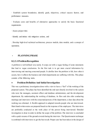 · Establish system boundaries; identify goals, objectives, critical success factors, and
performance measures.
· Evaluate costs and benefits of alternative approaches to satisfy the basic functional
requirements
· Assess project risks
· Identify and initiate risk mitigation actions, and
. Develop high-level technical architecture, process models, data models, and a concept of
operations.
• PLANNING PHASE
8.2.3.1ProblemRecognition
A problem is well defined very rarely. It corps out with a vague feeling of some statements
that lead to vague conclusions. So the first task is to get more crucial information by
interviewing and meeting concerned people. It clarifies how the problem is felt, how often it
occurs, how it affects the business and which departments are suffering with this. This phase
consists of the following tasks.
 Problem Definition And Initial Investigation
This was a preliminary investigation done with a view to have a “feel” of the working of the
proposed system. This phase has been identified the end-user directly involved in the system
who were the managers, assistant officer and database administrator, and the development
department. By understanding the working of database, its flow and also after conducting
meetings and interviews with the concerned persons of the department, a clear idea about the
working was obtained. A flexible approach is adapted towards people who are interviewed.
Short hand written notes are prepared based on the response of the employees. The interviews
are preferably conducted at the work place of the person being interviewed. Detailed
investigation is done in order to define the scope of the problem .The interview is concluded
with a quick resume of the ground covered during the interview .The Questionnaire technique
is combined with interviews to get the best result. Proper care has been taken in the design of
 
