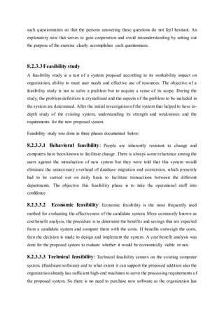 such questionnaires so that the persons answering these questions do not feel hesitant. An
explanatory note that serves to gain cooperation and avoid misunderstanding by setting out
the purpose of the exercise clearly accomplishes each questionnaire.
8.2.3.3Feasibility study
A feasibility study is a test of a system proposal according to its workability impact on
organization, ability to meet user needs and effective use of resources. The objective of a
feasibility study is not to solve a problem but to acquire a sense of its scope. During the
study, the problem definition is crystallized and the aspects of the problem to be included in
the system are determined. After the initial investigation of the system that helped to have in-
depth study of the existing system, understanding its strength and weaknesses and the
requirements for the new proposed system.
Feasibility study was done in three phases documented below:
8.2.3.3.1 Behavioral feasibility: People are inherently resistant to change and
computers have been known to facilitate change. There is always some reluctance among the
users against the introduction of new system but they were told that this system would
eliminate the unnecessary overhead of database migration and conversion, which presently
had to be carried out on daily basis to facilitate transactions between the different
departments. The objective this feasibility phase is to take the operational staff into
confidence
8.2.3.3.2 Economic feasibility: Economic feasibility is the most frequently used
method for evaluating the effectiveness of the candidate system. More commonly known as
costbenefit analysis, the procedure is to determine the benefits and savings that are expected
from a candidate system and compare them with the costs. If benefits outweigh the costs,
then the decision is made to design and implement the system. A costbenefit analysis was
done for the proposed system to evaluate whether it would be economically viable or not.
8.2.3.3.3 Technical feasibility: Technical feasibility centers on the existing computer
system. (Hardware/software) and to what extent it can support the proposed addition also the
organization already has sufficient high-end machines to serve the processing requirements of
the proposed system. So there is no need to purchase new software as the organization has
 