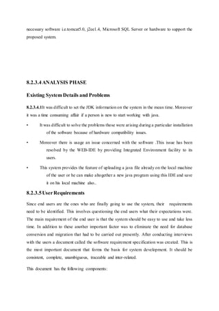 necessary software i.e.tomcat5.0, j2ee1.4, Microsoft SQL Server or hardware to support the
proposed system.
8.2.3.4ANALYSIS PHASE
Existing System Details and Problems
8.2.3.4.1It was difficult to set the JDK information on the system in the mean time. Moreover
it was a time consuming affair if a person is new to start working with java.
• It was difficult to solve the problems those were arising during a particular installation
of the software because of hardware compatibility issues.
• Moreover there is usage an issue concerned with the software .This issue has been
resolved by the WEB-IDE by providing Integrated Environment facility to its
users.
• This system provides the feature of uploading a java file already on the local machine
of the user or he can make altogether a new java program using this IDE and save
it on his local machine also..
8.2.3.5UserRequirements
Since end users are the ones who are finally going to use the system, their requirements
need to be identified. This involves questioning the end users what their expectations were.
The main requirement of the end user is that the system should be easy to use and take less
time. In addition to these another important factor was to eliminate the need for database
conversion and migration that had to be carried out presently. After conducting interviews
with the users a document called the software requirement specification was created. This is
the most important document that forms the basis for system development. It should be
consistent, complete, unambiguous, traceable and inter-related.
This document has the following components:
 