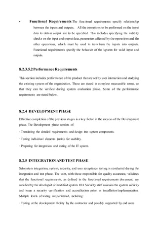 • Functional Requirements:The functional requirements specify relationship
between the inputs and outputs. All the operations to be performed on the input
data to obtain output are to be specified. This includes specifying the validity
checks on the input and output data, parameters affected by the operations and the
other operations, which must be used to transform the inputs into outputs.
Functional requirements specify the behavior of the system for valid input and
outputs.
8.2.3.5.2Performance Requirements
This section includes performance of the product that are set by user interaction and studying
the existing system of the organization. These are stated in complete measurable terms, so
that they can be verified during system evaluation phase. Some of the performance
requirements are stated below.
8.2.4 DEVELOPMENTPHASE
Effective completion of the previous stages is a key factor in the success of the Development
phase. The Development phase consists of:
· Translating the detailed requirements and design into system components.
· Testing individual elements (units) for usability.
· Preparing for integration and testing of the IT system.
8.2.5 INTEGRATION AND TEST PHASE
Subsystem integration, system, security, and user acceptance testing is conducted during the
integration and test phase. The user, with those responsible for quality assurance, validates
that the functional requirements, as defined in the functional requirements document, are
satisfied by the developed or modified system. OIT Security staff assesses the system security
and issue a security certification and accreditation prior to installation/implementation.
Multiple levels of testing are performed, including:
· Testing at the development facility by the contractor and possibly supported by end users
 