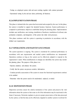 · Testing as a deployed system with end users working together with contract personnel
· Operational testing by the end user alone performing all functions.
8.2.6 IMPLEMENTATIONPHASE
This phase is initiated after the system has been tested and accepted by the user. In this phase,
the system is installed to support the intended business functions. System performance is
compared to performance objectives established during the planning phase. Implementation
includes user notification, user training, installation of hardware, installation of software onto
production computers, and integration of the system into daily work processes.
This phase continues until the system is operating in production in accordance with the
defined user requirements.
8.2.7 OPERATIONS AND MAINTENANCEPHASE
The system operation is ongoing. The system is monitored for continued performance in
accordance with user requirements and needed system modifications are incorporated.
Operations continue as long as the system can be effectively adapted to respond to the
organization’s needs. When modifications or changes are identified, the system may reenter
the planning phase. The purpose of this phase is to:
· Operate, maintain, and enhance the system.
· Certify that the system can process sensitive information.
· Conduct periodic assessments of the system to ensure the functional requirements continue
to be satisfied.
· Determine when the system needs to be modernized, replaced, or retired.
8.2.8 DISPOSITIONPHASE
Disposition activities ensure the orderly termination of the system and preserve the vital
information about the system so that some or all of the information may be reactivated in the
future if necessary. Particular emphasis is given to proper preservation of the data processed
by the system, so that the data can be effectively migrated to another system or archived for
 