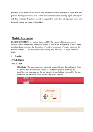 potential future access in accordance with applicable records management regulations and
policies. Each system should have an interface control document defining inputs and outputs
and data exchange. Signatures should be required to verify that all dependent users and
impacted systems are aware of disposition.
Module Description
BLOOD DONATION is a website based on PHP. The purpose of this project was to
develop a blood management information system to assist in the management of blood donor
records and ease or control the distribution of blood in various part of country basing on the
hospitals demand. . This project includes mainly two modules i.e. login and main
page.
• Login:
10.1.1 Admin
10.1.2 User
10.1.Admin: The page require user name and password to start the application. Login
is a process by which individual access to a computer system is controlled by
identifying and authenticating the user through the cardinalities presented by the user.
Admin can add update or delete the user, city, state, camp etc.
 