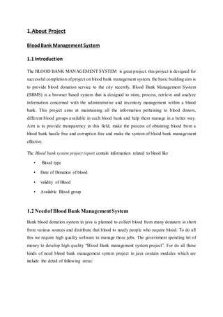 1.About Project
BloodBank Management System
1.1 Introduction
The BLOOD BANK MANAGEMENT SYSTEM is great project. this project is designed for
successful completion of project on blood bank management system. the basic building aim is
to provide blood donation service to the city recently. Blood Bank Management System
(BBMS) is a browser based system that is designed to store, process, retrieve and analyze
information concerned with the administrative and inventory management within a blood
bank. This project aims at maintaining all the information pertaining to blood donors,
different blood groups available in each blood bank and help them manage in a better way.
Aim is to provide transparency in this field, make the process of obtaining blood from a
blood bank hassle free and corruption free and make the system of blood bank management
effective.
The Blood bank system project report contain information related to blood like
• Blood type
• Date of Donation of blood
• validity of Blood
• Available Blood group
1.2 Needof Blood Bank ManagementSystem
Bank blood donation system in java is planned to collect blood from many donators in short
from various sources and distribute that blood to needy people who require blood. To do all
this we require high quality software to manage those jobs. The government spending lot of
money to develop high quality “Blood Bank management system project”. For do all those
kinds of need blood bank management system project in java contain modules which are
include the detail of following areas:
 