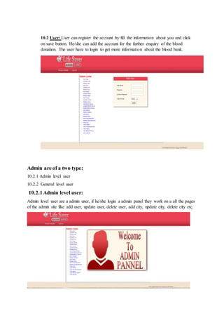 10.2 User: User can register the account by fill the information about you and click
on save button. He/she can add the account for the further enquiry of the blood
donation. The user have to login to get more information about the blood bank.
Admin are of a two type:
10.2.1 Admin level user
10.2.2 General level user
10.2.1Admin level user:
Admin level user are a admin user, if he/she login a admin panel they work on a all the pages
of the admin site like add user, update user, delete user, add city, update city, delete city etc.
 