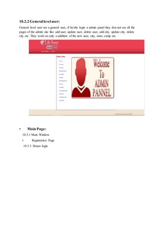 10.2.2 Generalleveluser:
General level user are a general user, if he/she login a admin panel they don not see all the
pages of the admin site like add user, update user, delete user, add city, update city, delete
city etc. They work on only a addition of the new user, city, state, camp etc.
• Main Page:
10.3.1 Main Window
• Registration Page
10.3.3 Donor login
 