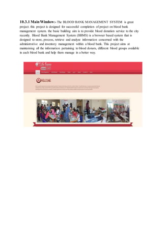 10.3.1 MainWindow:- The BLOOD BANK MANAGEMENT SYSTEM is great
project. this project is designed for successful completion of project on blood bank
management system. the basic building aim is to provide blood donation service to the city
recently. Blood Bank Management System (BBMS) is a browser based system that is
designed to store, process, retrieve and analyze information concerned with the
administrative and inventory management within a blood bank. This project aims at
maintaining all the information pertaining to blood donors, different blood groups available
in each blood bank and help them manage in a better way.
 