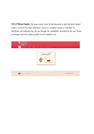 10.3.3 Donorlogin:- The page require donor id and password to open the donor pannel.
Login is a process by which individual access to a computer system is controlled by
identifying and authenticating the user through the cardinalities presented by the user. Donor
can change password, update profiile or view donations etc.
 