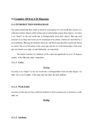 11.Complete DFD & E-R Diagrams
11.1 INTRODUCTION ER DIAGRAM
The entity-relationship data model is based on a perception of a real world that consists of a
collection of basic objects called entities and of relationships among these objects. An entity
is an “object” in the real world that is distinguishable from other objects. For e.g. each
customer is an entity and rooms can be considered to be entities. Entities are described by a
set of attributes. For e.g. the attributes Room no. and Room type describes a particular Room
in a hotel. The set of all entities of the same type and the set of all relationships of the same
type are termed as an entity set and relationship set respectively.
The logical structure of a database can be expressed graphically by an E- R diagram
consists of the following major components:
11.1.1 Entity
Entity
An entity is an “object” in the real world that is distinguishable from all other objects. An
entity set is a set of entities of the same type that share the same attributes.
11.1.2 Weak Entity
An entity set that may not have sufficient attributes to form a primary key is termed as a weak
entity set.
Entity
11.1.3 Attribute
 